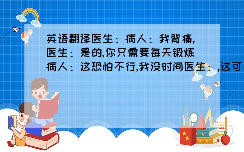 英语翻译医生：病人：我背痛,医生：是的,你只需要每天锻炼病人：这恐怕不行,我没时间医生：,这可不行,为了身体,做点锻炼是