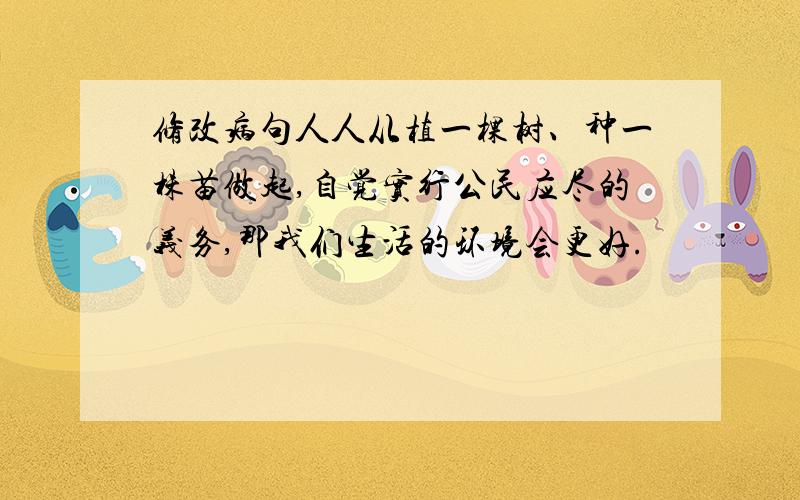 修改病句人人从植一棵树、种一株苗做起,自觉实行公民应尽的义务,那我们生活的环境会更好.