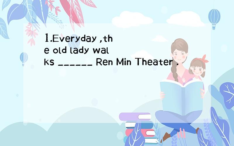 1.Everyday ,the old lady walks ______ Ren Min Theater .