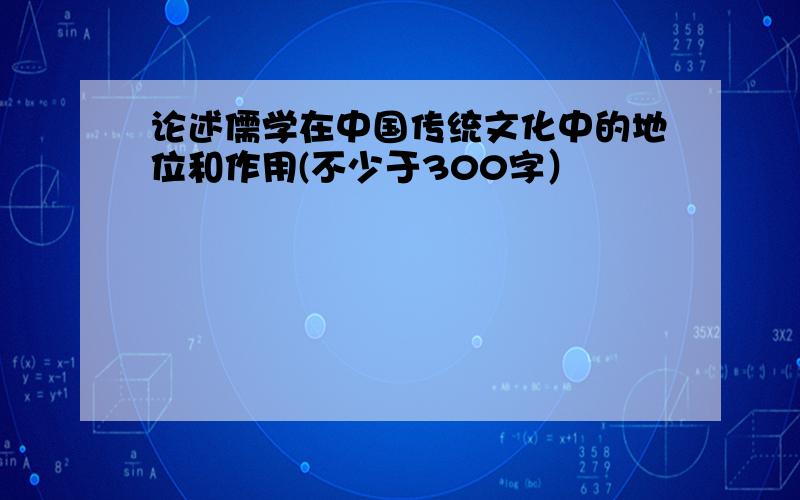 论述儒学在中国传统文化中的地位和作用(不少于300字）