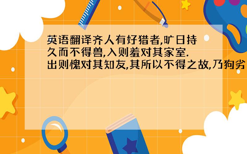 英语翻译齐人有好猎者,旷日持久而不得兽,入则羞对其家室.出则愧对其知友,其所以不得之故,乃狗劣也.欲得良狗,人曰：“君宜