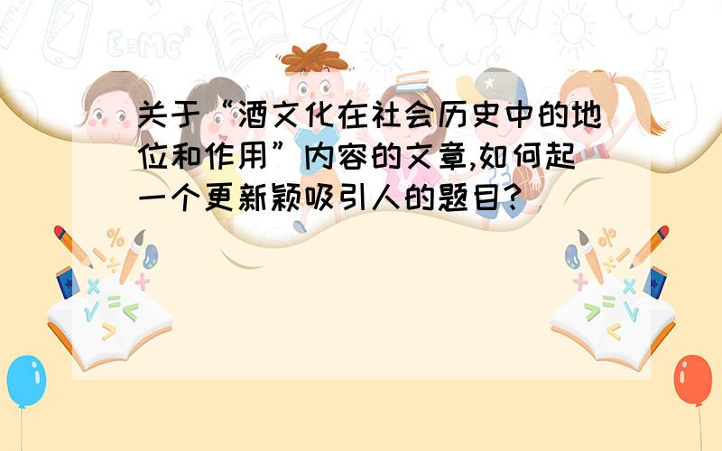 关于“酒文化在社会历史中的地位和作用”内容的文章,如何起一个更新颖吸引人的题目?