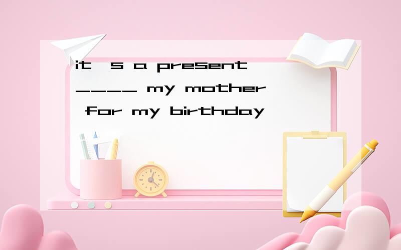 it's a present____ my mother for my birthday