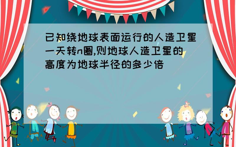 已知绕地球表面运行的人造卫星一天转n圈,则地球人造卫星的高度为地球半径的多少倍