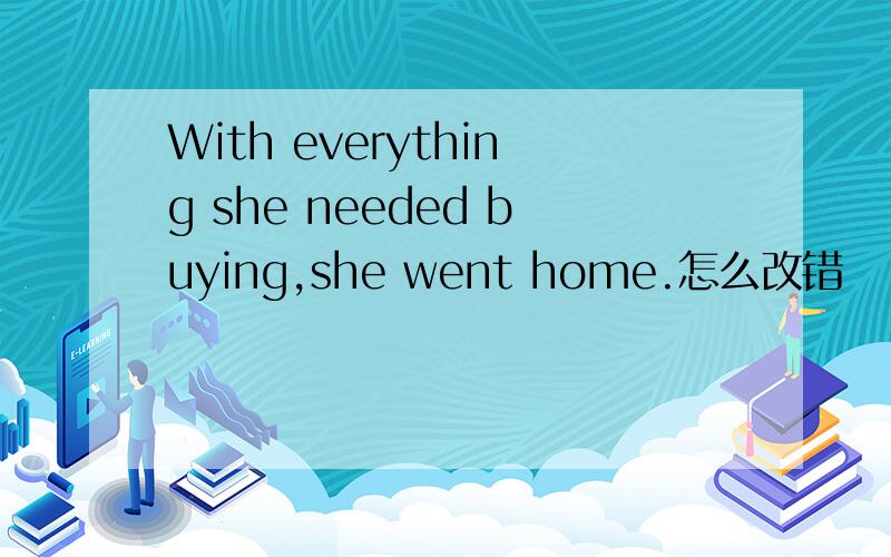 With everything she needed buying,she went home.怎么改错