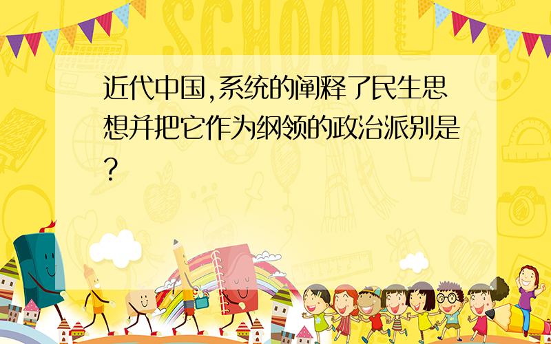 近代中国,系统的阐释了民生思想并把它作为纲领的政治派别是?