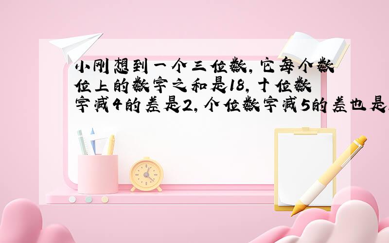 小刚想到一个三位数,它每个数位上的数字之和是18,十位数字减4的差是2,个位数字减5的差也是2,猜猜看,小刚想的这个三位