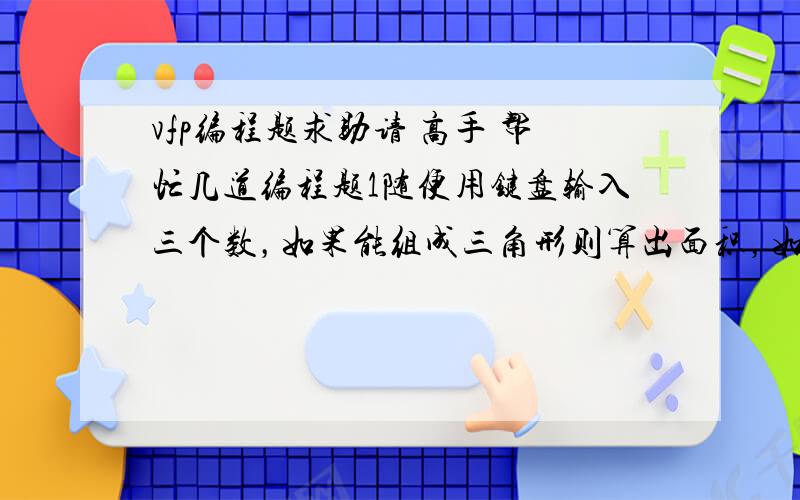 vfp编程题求助请 高手 帮忙几道编程题1随便用键盘输入三个数，如果能组成三角形则算出面积，如果不能组成三角形则显示“三