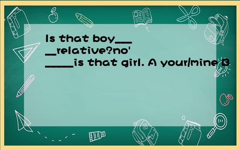 ls that boy_____relative?no'_____is that girl. A your/mine B