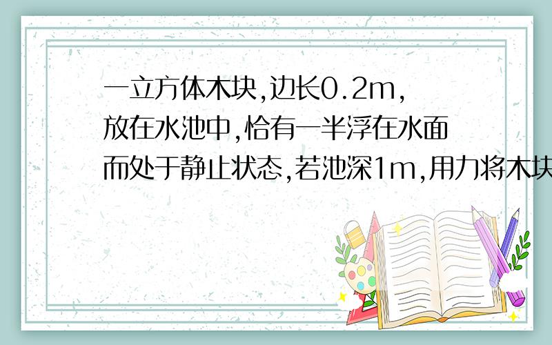 一立方体木块,边长0.2m,放在水池中,恰有一半浮在水面而处于静止状态,若池深1m,用力将木块慢慢推至池底,在这一过程中