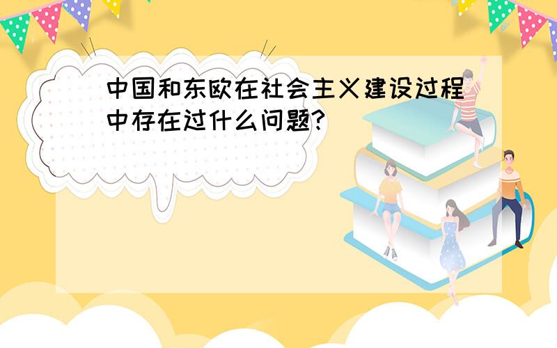 中国和东欧在社会主义建设过程中存在过什么问题?