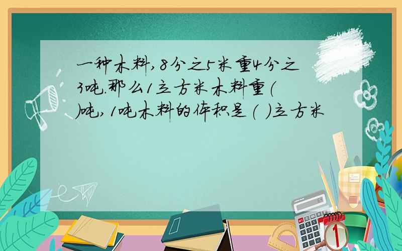 一种木料,8分之5米重4分之3吨.那么1立方米木料重( )吨,1吨木料的体积是( )立方米