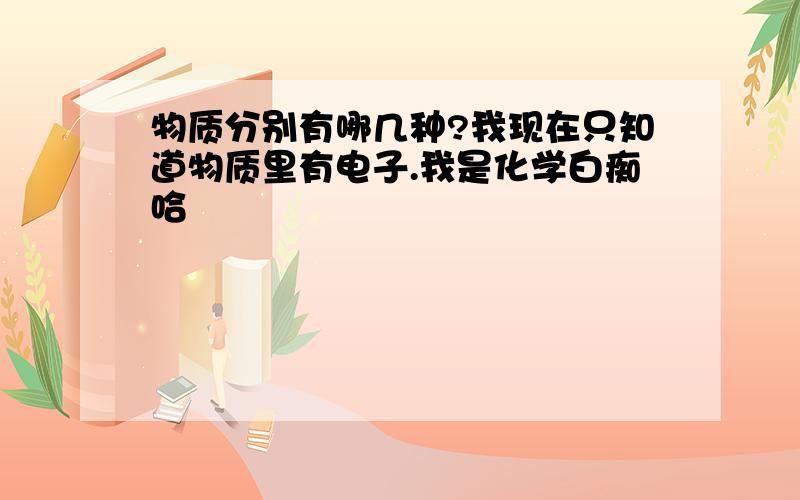 物质分别有哪几种?我现在只知道物质里有电子.我是化学白痴哈