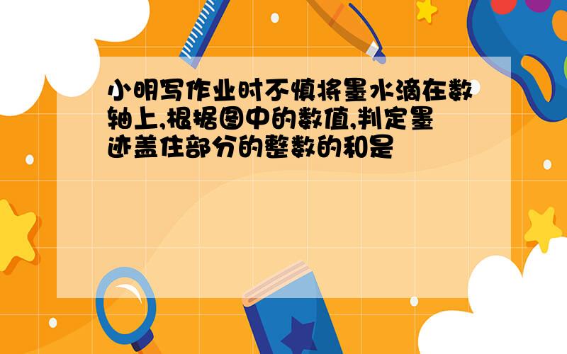 小明写作业时不慎将墨水滴在数轴上,根据图中的数值,判定墨迹盖住部分的整数的和是