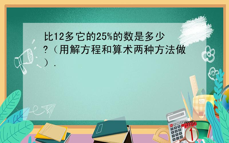 比12多它的25%的数是多少?（用解方程和算术两种方法做）.