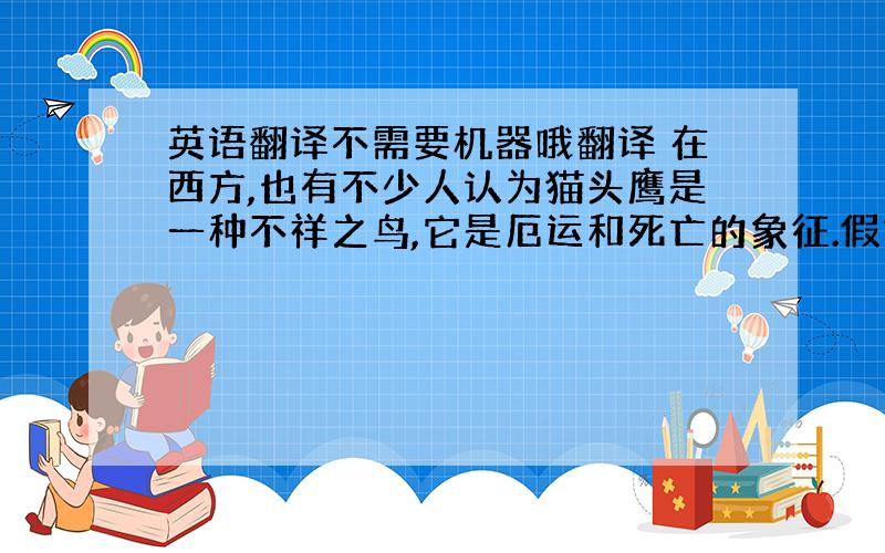 英语翻译不需要机器哦翻译 在西方,也有不少人认为猫头鹰是一种不祥之鸟,它是厄运和死亡的象征.假如猫头鹰在一座房屋前或附近