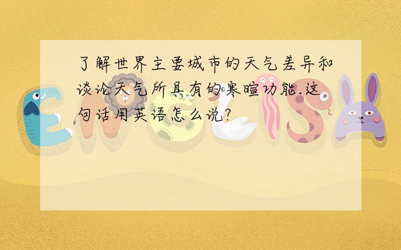 了解世界主要城市的天气差异和谈论天气所具有的寒暄功能.这句话用英语怎么说?