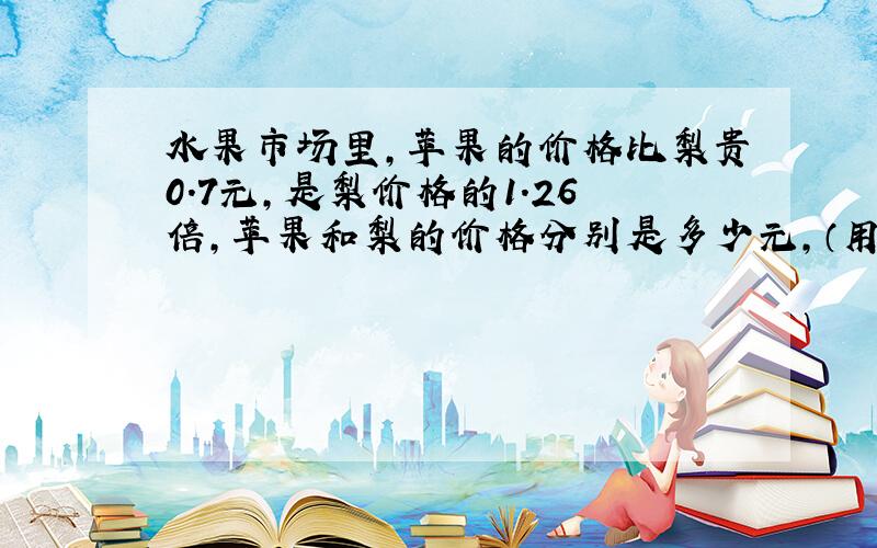 水果市场里,苹果的价格比梨贵0.7元,是梨价格的1.26倍,苹果和梨的价格分别是多少元,（用方程解）