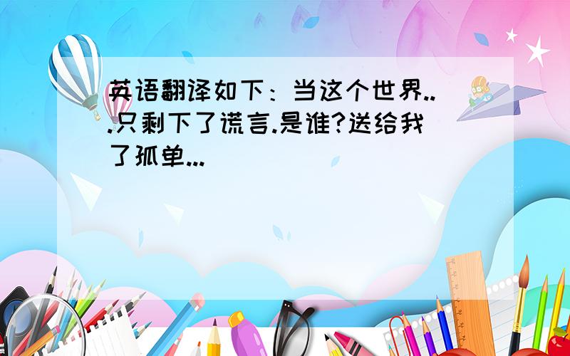 英语翻译如下：当这个世界...只剩下了谎言.是谁?送给我了孤单...