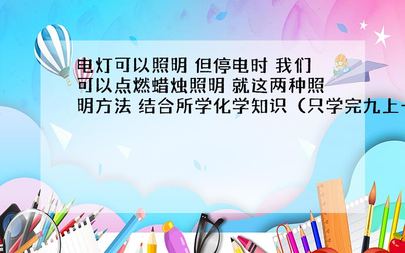 电灯可以照明 但停电时 我们可以点燃蜡烛照明 就这两种照明方法 结合所学化学知识（只学完九上一单元一二课题） 找出二者的