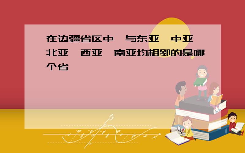 在边疆省区中,与东亚、中亚、北亚、西亚、南亚均相邻的是哪个省