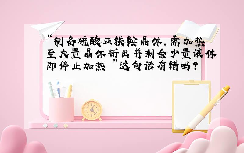 “制备硫酸亚铁铵晶体,需加热至大量晶体析出并剩余少量液体即停止加热 ”这句话有错吗?