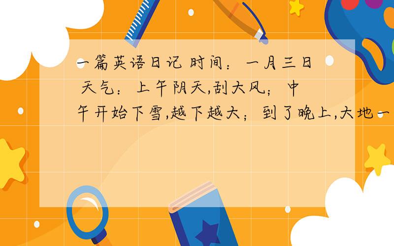 一篇英语日记 时间：一月三日 天气：上午阴天,刮大风；中午开始下雪,越下越大；到了晚上,大地一片白茫