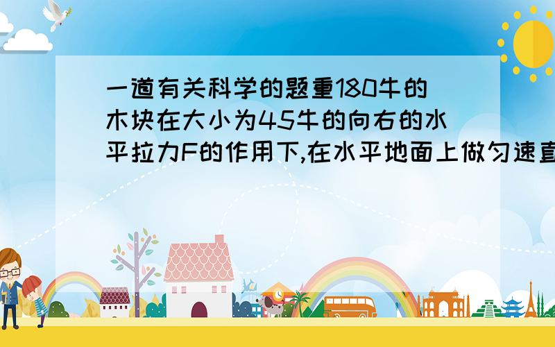 一道有关科学的题重180牛的木块在大小为45牛的向右的水平拉力F的作用下,在水平地面上做匀速直线运动,30秒内通过的距离