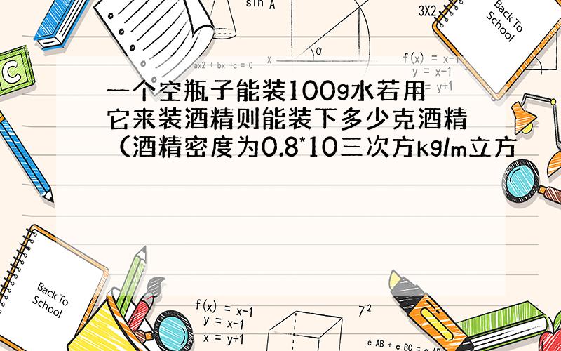 一个空瓶子能装100g水若用它来装酒精则能装下多少克酒精（酒精密度为0.8*10三次方kg/m立方