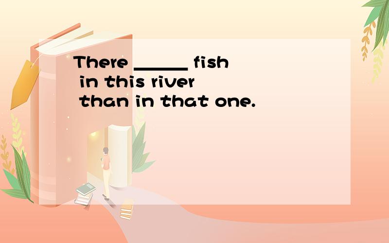 There ＿＿＿ fish in this river than in that one.