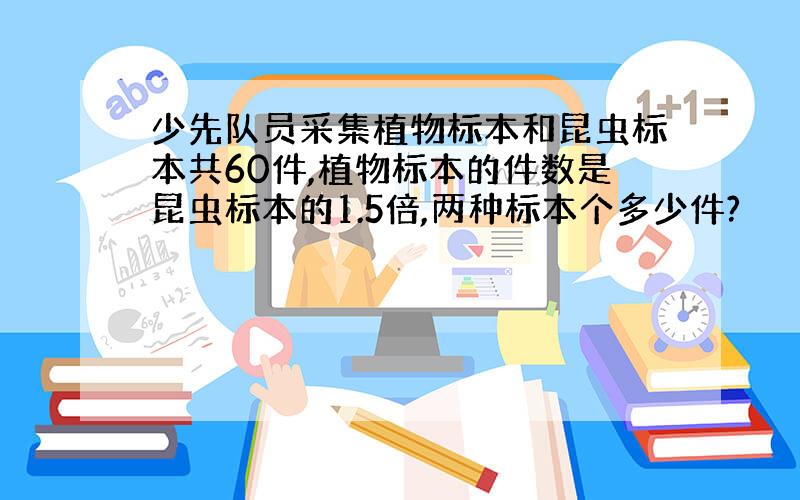 少先队员采集植物标本和昆虫标本共60件,植物标本的件数是昆虫标本的1.5倍,两种标本个多少件?