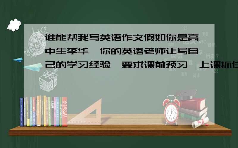 谁能帮我写英语作文假如你是高中生李华,你的英语老师让写自己的学习经验,要求课前预习,上课抓住重点听课,课后即时消化知识.