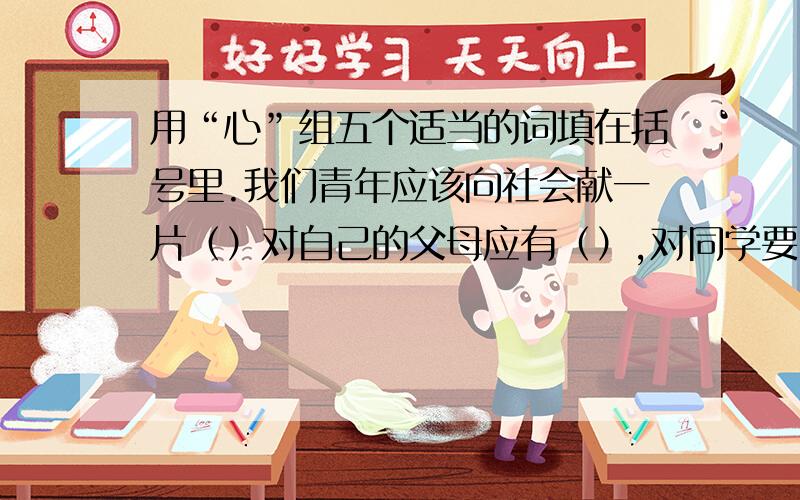 用“心”组五个适当的词填在括号里.我们青年应该向社会献一片（）对自己的父母应有（）,对同学要（）,