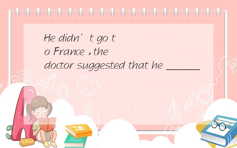 He didn’t go to France ,the doctor suggested that he ______