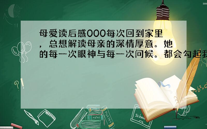 母爱读后感000每次回到家里，总想解读母亲的深情厚意。她的每一次眼神与每一次问候。都会勾起我无限的思绪。早在去年寒假临近