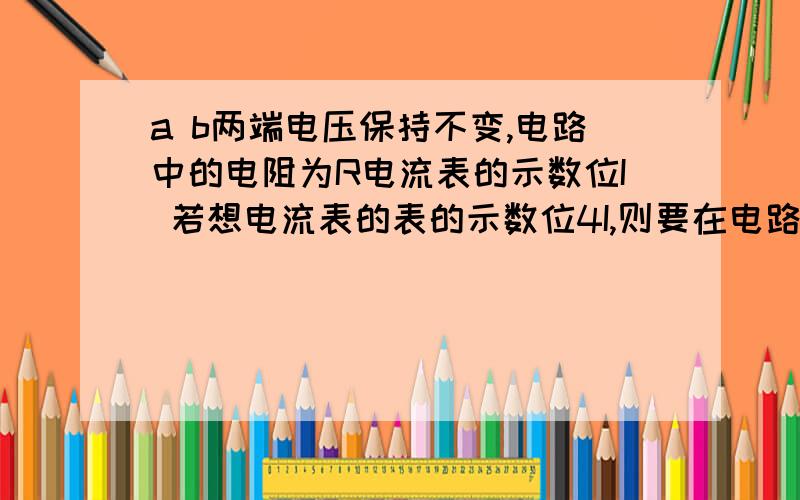 a b两端电压保持不变,电路中的电阻为R电流表的示数位I 若想电流表的表的示数位4I,则要在电路中并联一个