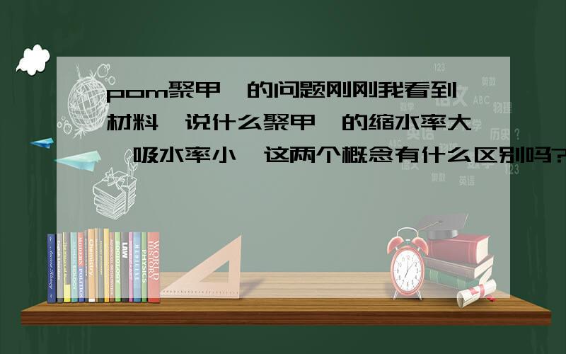 pom聚甲醛的问题刚刚我看到材料,说什么聚甲醛的缩水率大,吸水率小,这两个概念有什么区别吗?另外它和PA有什么区别吗,包