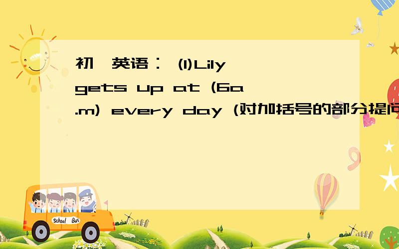 初一英语： (1)Lily gets up at (6a.m) every day (对加括号的部分提问） 如下：