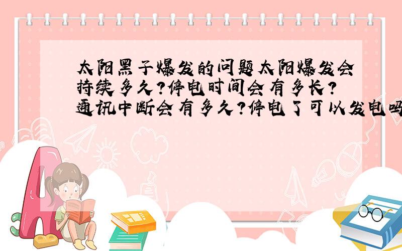 太阳黑子爆发的问题太阳爆发会持续多久?停电时间会有多长?通讯中断会有多久?停电了可以发电吗?