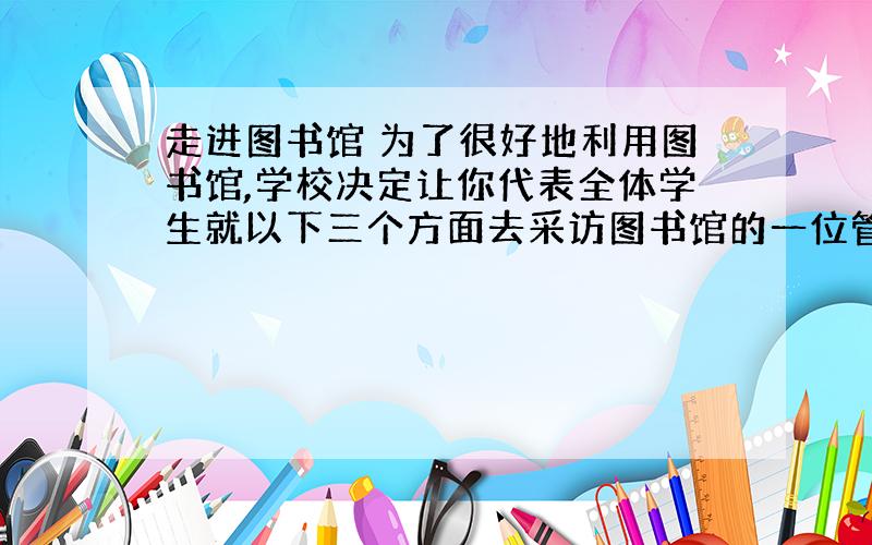 走进图书馆 为了很好地利用图书馆,学校决定让你代表全体学生就以下三个方面去采访图书馆的一位管理员,