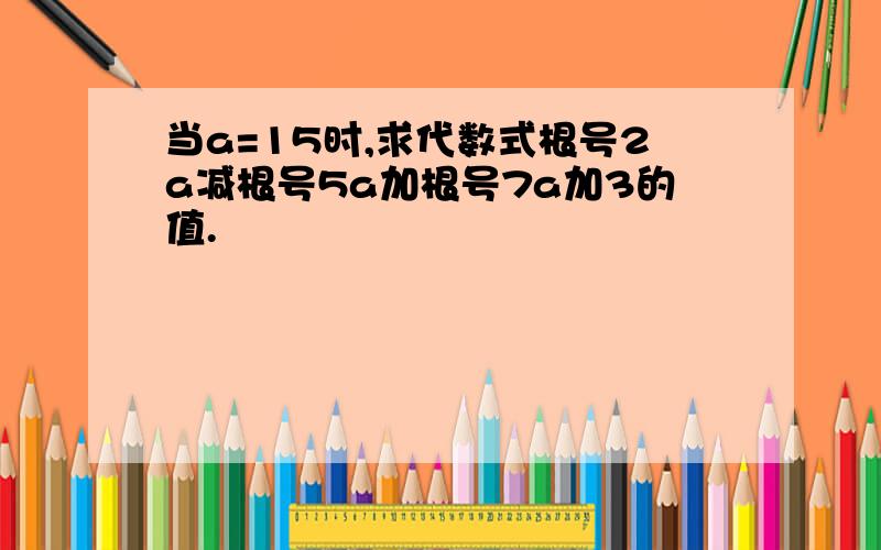 当a=15时,求代数式根号2a减根号5a加根号7a加3的值.