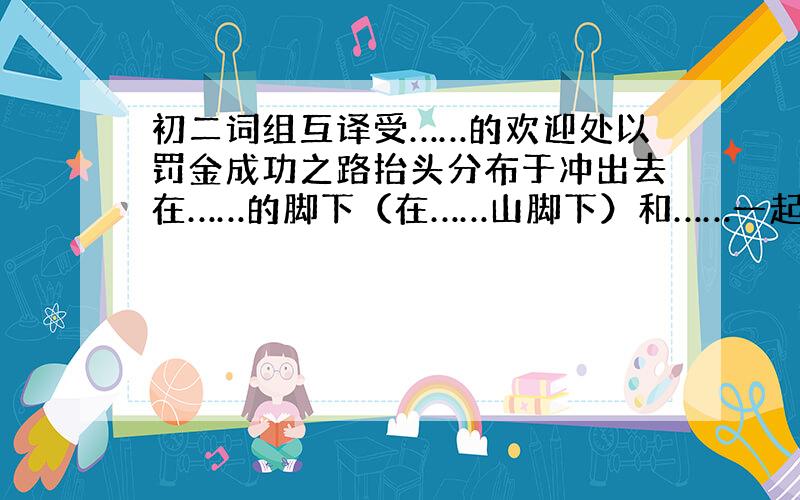 初二词组互译受……的欢迎处以罚金成功之路抬头分布于冲出去在……的脚下（在……山脚下）和……一起来拟定计划带浴室的房间讨厌