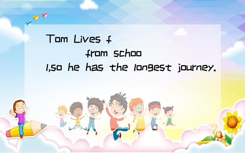 Tom Lives f______ from school,so he has the longest journey.