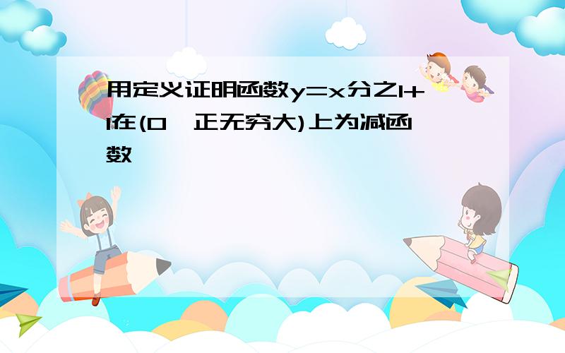 用定义证明函数y=x分之1+1在(0,正无穷大)上为减函数