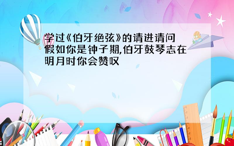 学过《伯牙绝弦》的请进请问 假如你是钟子期,伯牙鼓琴志在明月时你会赞叹