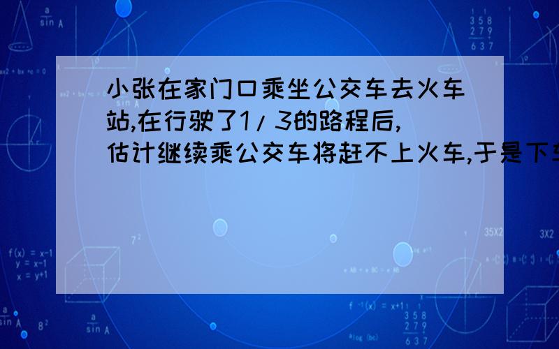 小张在家门口乘坐公交车去火车站,在行驶了1/3的路程后,估计继续乘公交车将赶不上火车,于是下车改乘出租车,车速提高了一倍