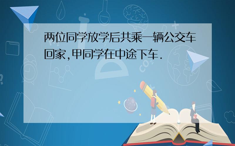 两位同学放学后共乘一辆公交车回家,甲同学在中途下车.