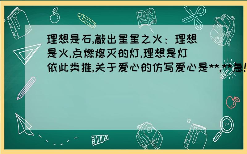 理想是石,敲出星星之火：理想是火,点燃熄灭的灯,理想是灯依此类推,关于爱心的仿写爱心是**,**急!