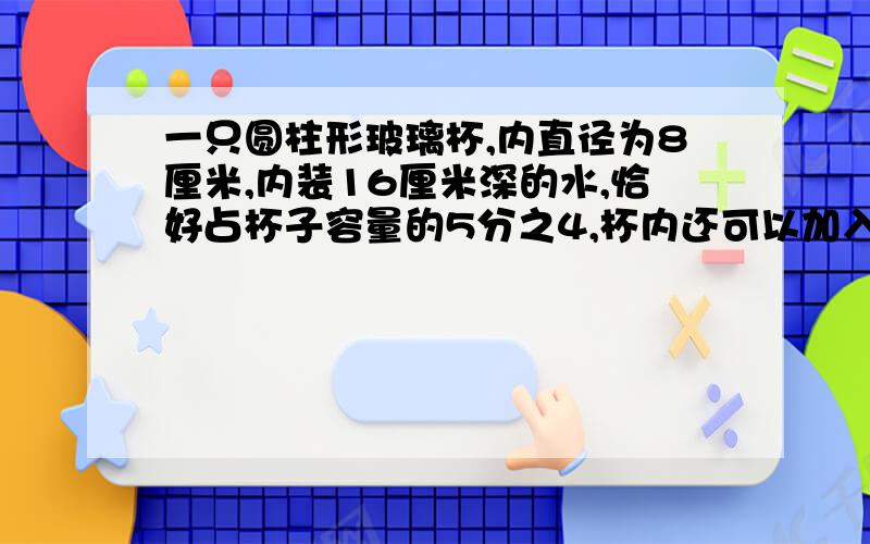 一只圆柱形玻璃杯,内直径为8厘米,内装16厘米深的水,恰好占杯子容量的5分之4,杯内还可以加入多少毫升的水?