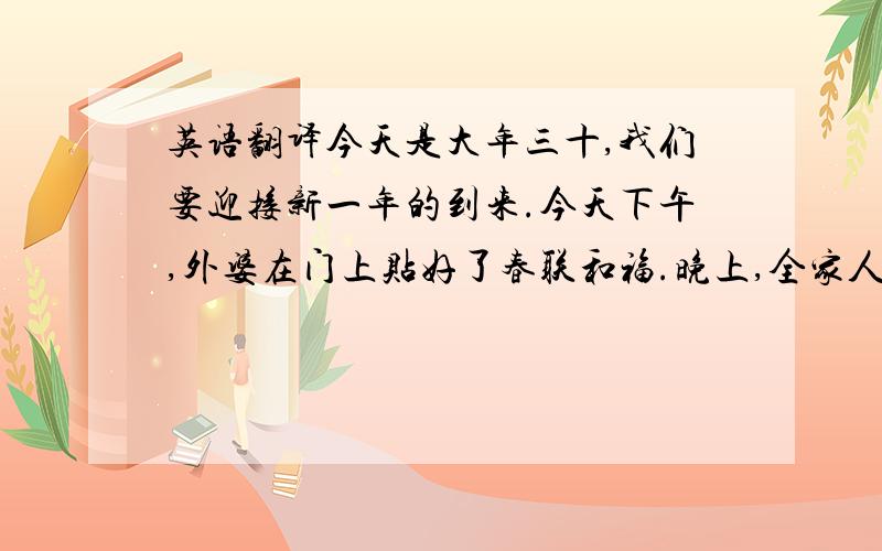 英语翻译今天是大年三十,我们要迎接新一年的到来.今天下午,外婆在门上贴好了春联和福.晚上,全家人一起吃年夜饭,大家都很高